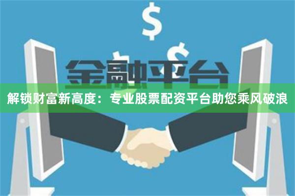 解锁财富新高度：专业股票配资平台助您乘风破浪